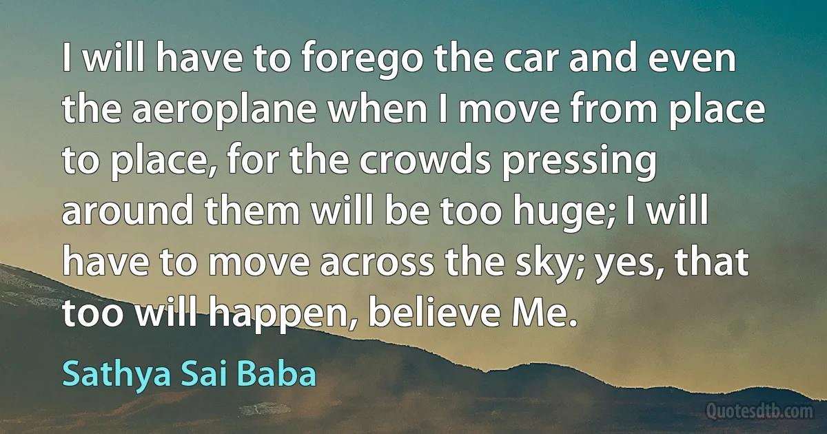 I will have to forego the car and even the aeroplane when I move from place to place, for the crowds pressing around them will be too huge; I will have to move across the sky; yes, that too will happen, believe Me. (Sathya Sai Baba)