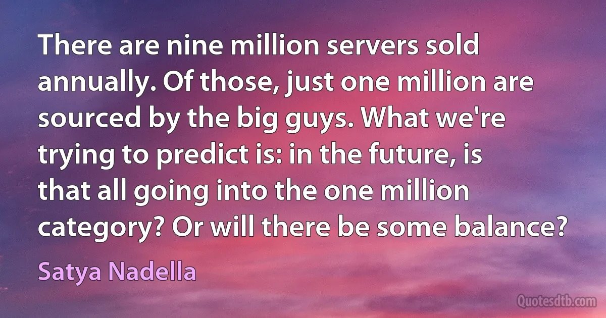 There are nine million servers sold annually. Of those, just one million are sourced by the big guys. What we're trying to predict is: in the future, is that all going into the one million category? Or will there be some balance? (Satya Nadella)