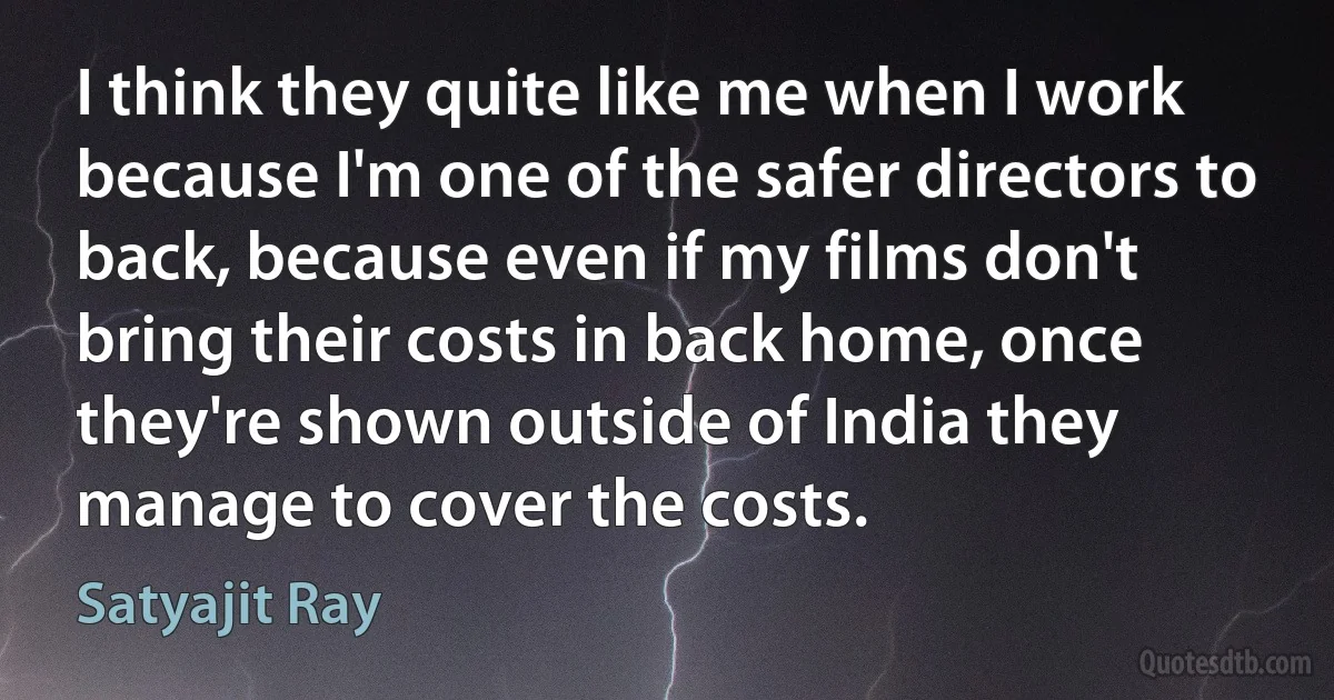 I think they quite like me when I work because I'm one of the safer directors to back, because even if my films don't bring their costs in back home, once they're shown outside of India they manage to cover the costs. (Satyajit Ray)