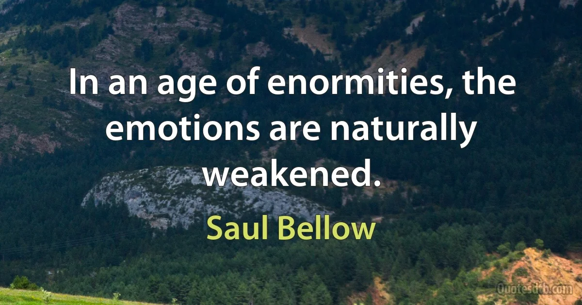 In an age of enormities, the emotions are naturally weakened. (Saul Bellow)