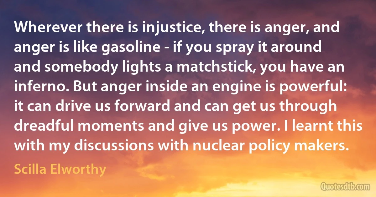 Wherever there is injustice, there is anger, and anger is like gasoline - if you spray it around and somebody lights a matchstick, you have an inferno. But anger inside an engine is powerful: it can drive us forward and can get us through dreadful moments and give us power. I learnt this with my discussions with nuclear policy makers. (Scilla Elworthy)