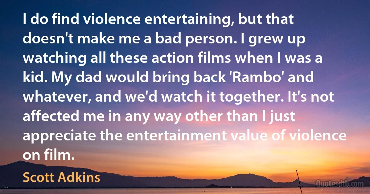 I do find violence entertaining, but that doesn't make me a bad person. I grew up watching all these action films when I was a kid. My dad would bring back 'Rambo' and whatever, and we'd watch it together. It's not affected me in any way other than I just appreciate the entertainment value of violence on film. (Scott Adkins)