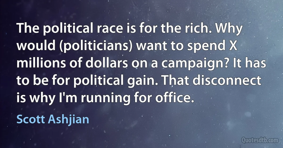 The political race is for the rich. Why would (politicians) want to spend X millions of dollars on a campaign? It has to be for political gain. That disconnect is why I'm running for office. (Scott Ashjian)