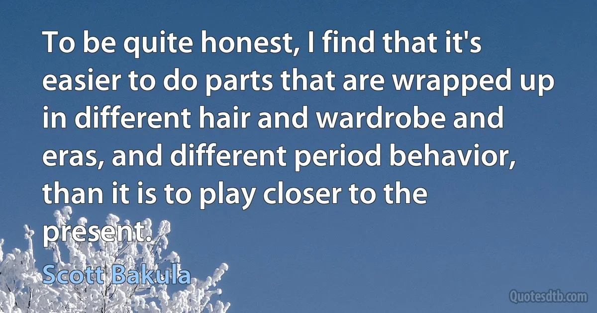 To be quite honest, I find that it's easier to do parts that are wrapped up in different hair and wardrobe and eras, and different period behavior, than it is to play closer to the present. (Scott Bakula)