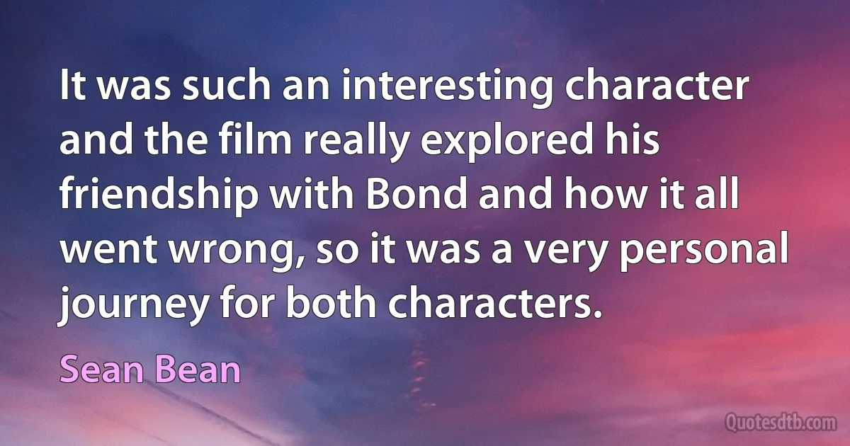 It was such an interesting character and the film really explored his friendship with Bond and how it all went wrong, so it was a very personal journey for both characters. (Sean Bean)