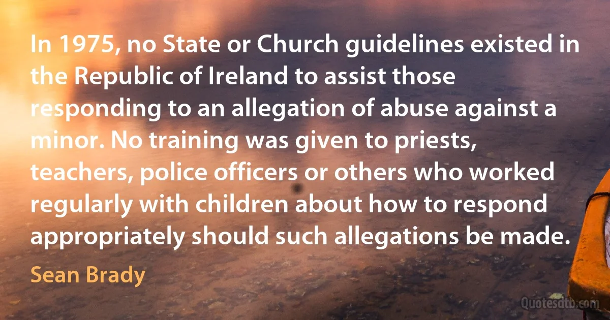 In 1975, no State or Church guidelines existed in the Republic of Ireland to assist those responding to an allegation of abuse against a minor. No training was given to priests, teachers, police officers or others who worked regularly with children about how to respond appropriately should such allegations be made. (Sean Brady)