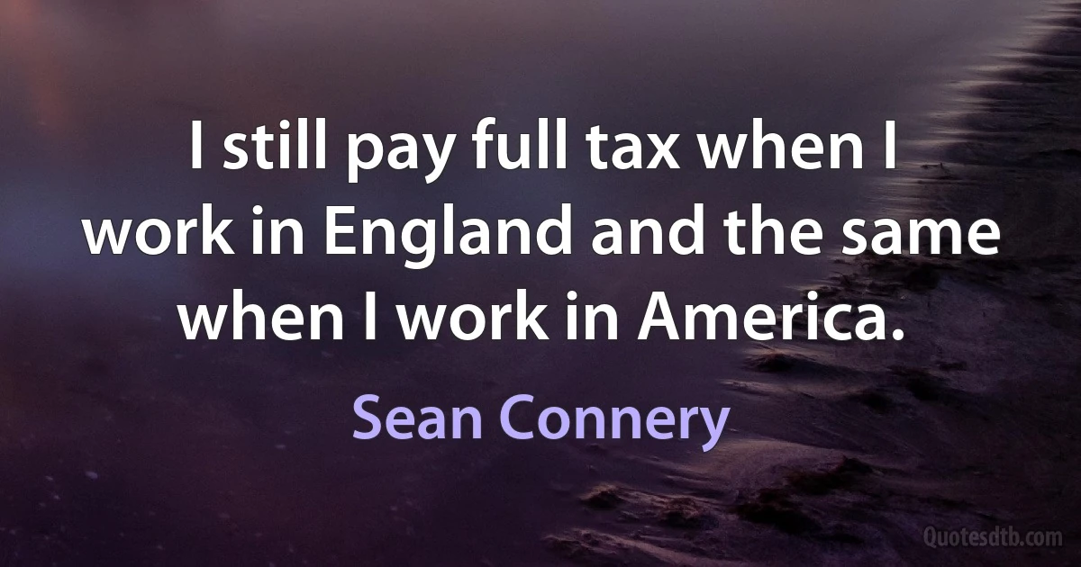 I still pay full tax when I work in England and the same when I work in America. (Sean Connery)