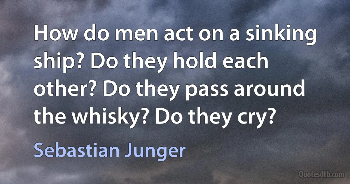 How do men act on a sinking ship? Do they hold each other? Do they pass around the whisky? Do they cry? (Sebastian Junger)