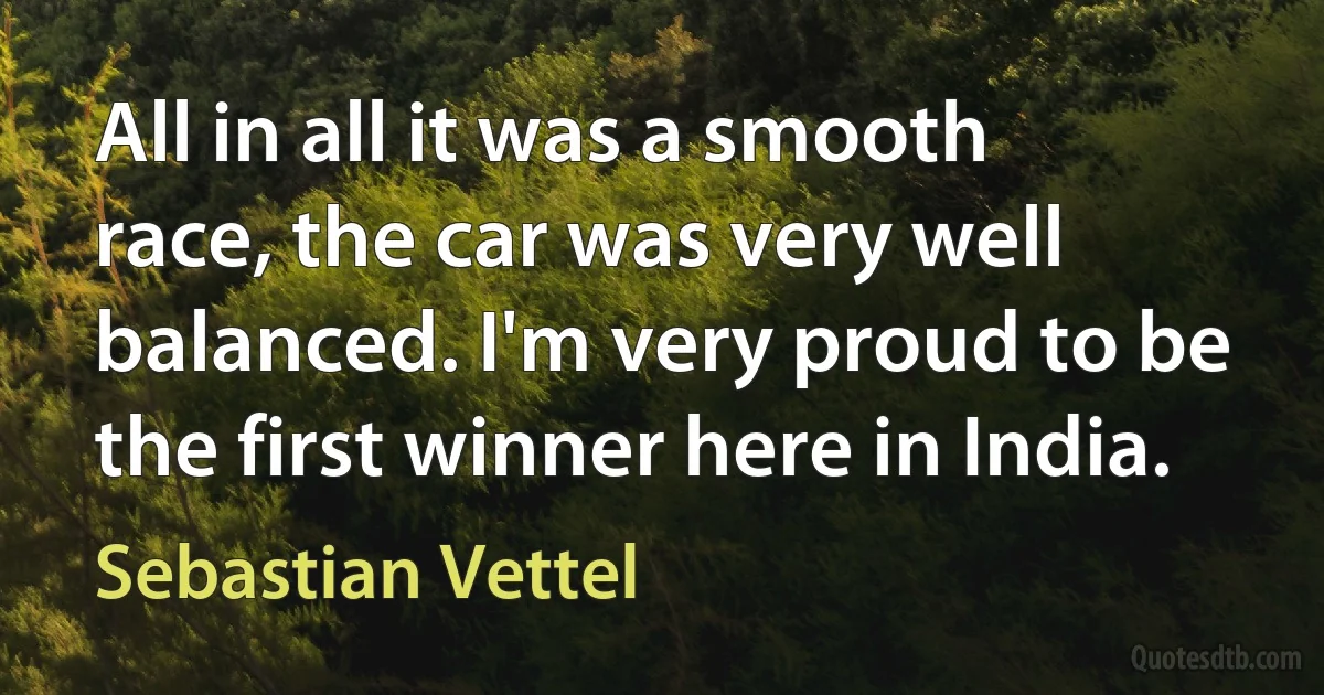 All in all it was a smooth race, the car was very well balanced. I'm very proud to be the first winner here in India. (Sebastian Vettel)