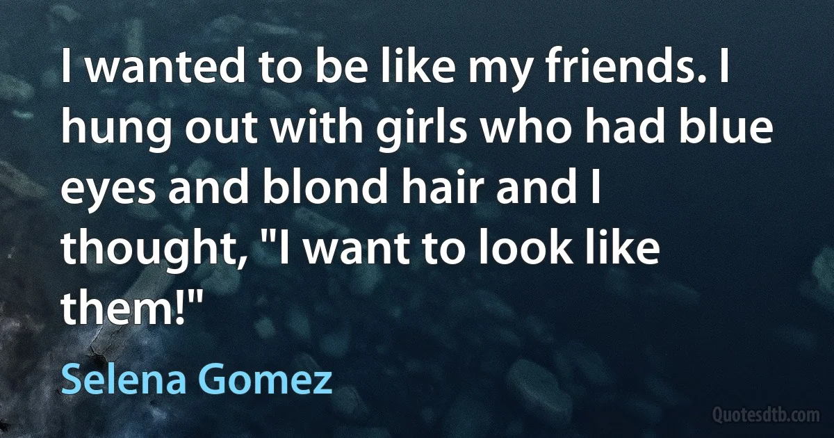 I wanted to be like my friends. I hung out with girls who had blue eyes and blond hair and I thought, "I want to look like them!" (Selena Gomez)