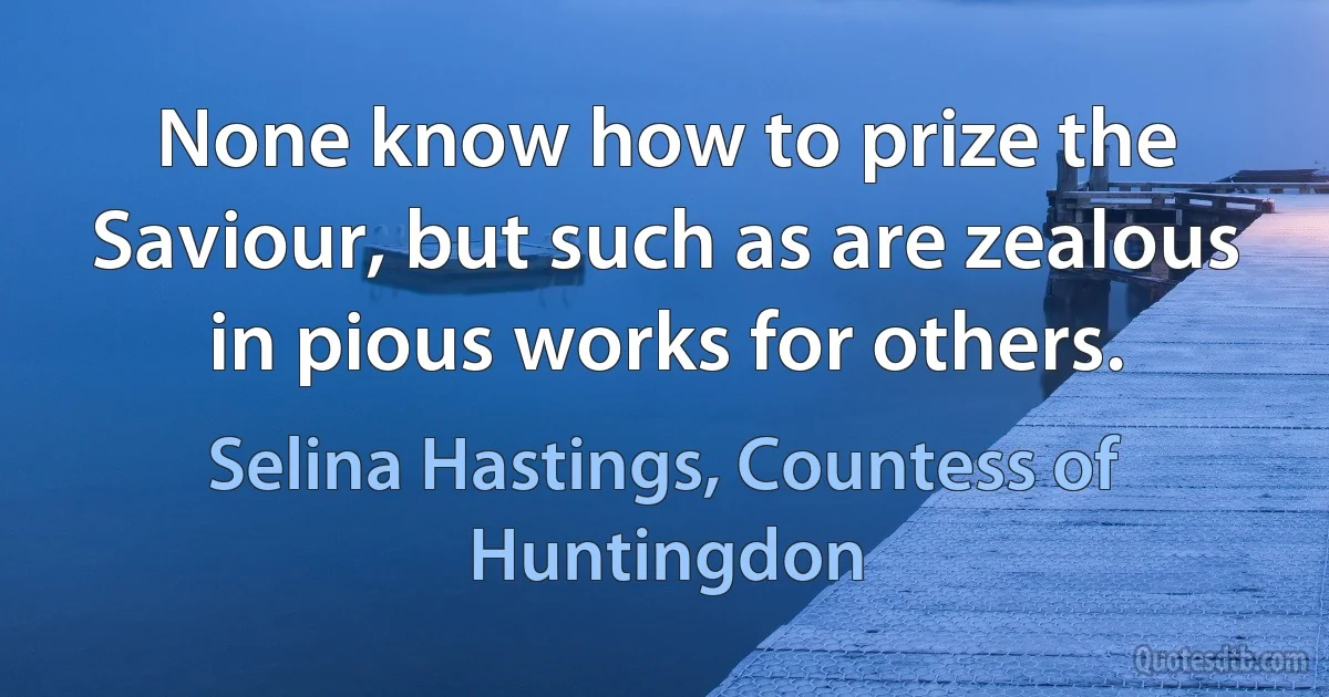 None know how to prize the Saviour, but such as are zealous in pious works for others. (Selina Hastings, Countess of Huntingdon)