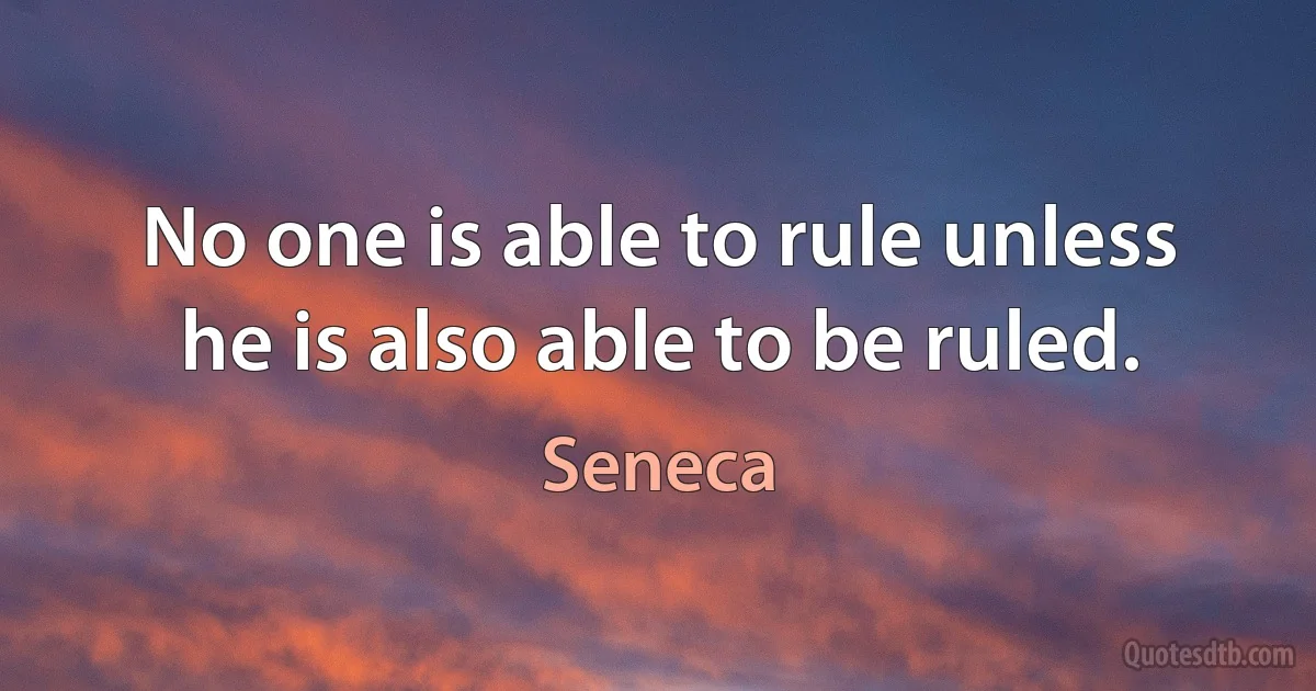 No one is able to rule unless he is also able to be ruled. (Seneca)