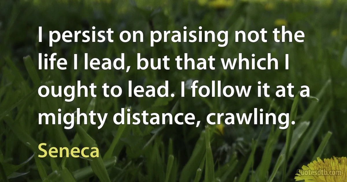 I persist on praising not the life I lead, but that which I ought to lead. I follow it at a mighty distance, crawling. (Seneca)