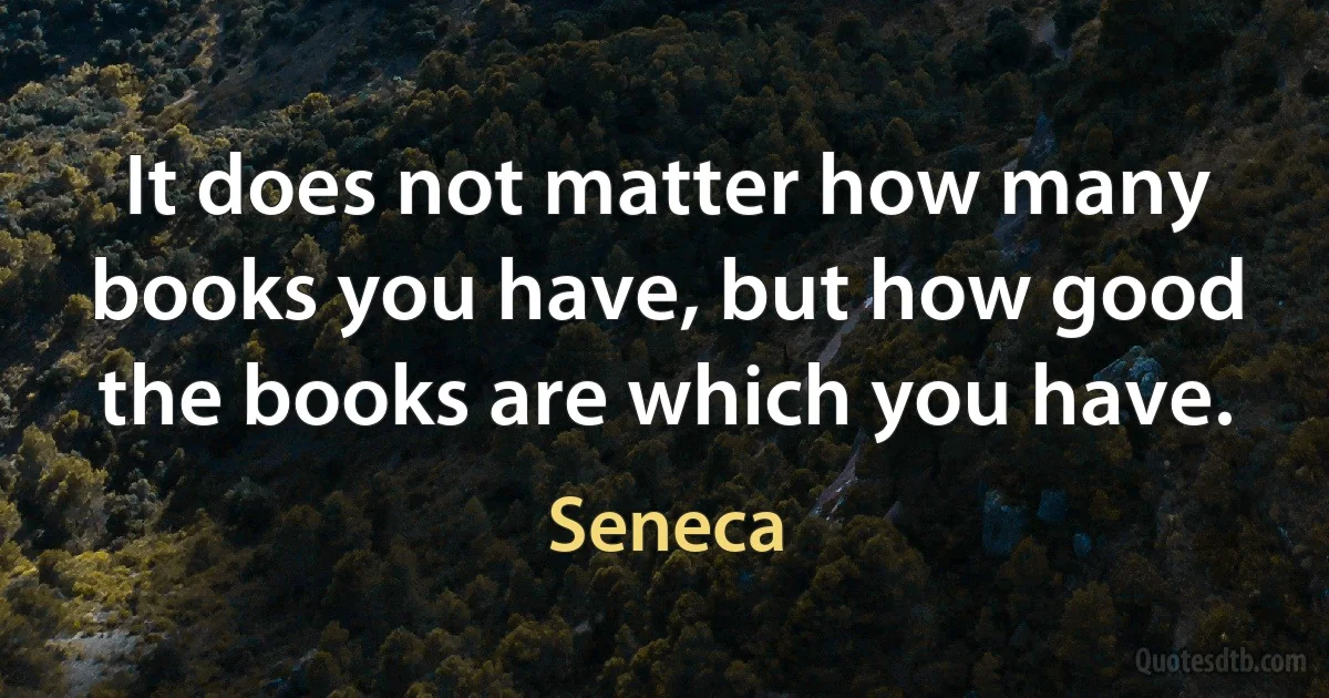 It does not matter how many books you have, but how good the books are which you have. (Seneca)