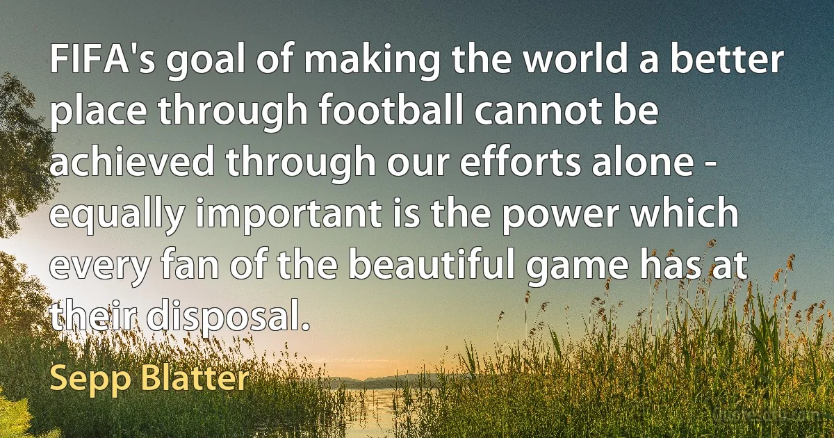 FIFA's goal of making the world a better place through football cannot be achieved through our efforts alone - equally important is the power which every fan of the beautiful game has at their disposal. (Sepp Blatter)