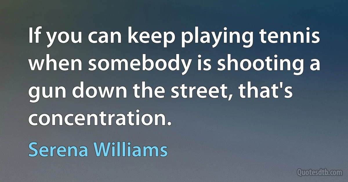 If you can keep playing tennis when somebody is shooting a gun down the street, that's concentration. (Serena Williams)