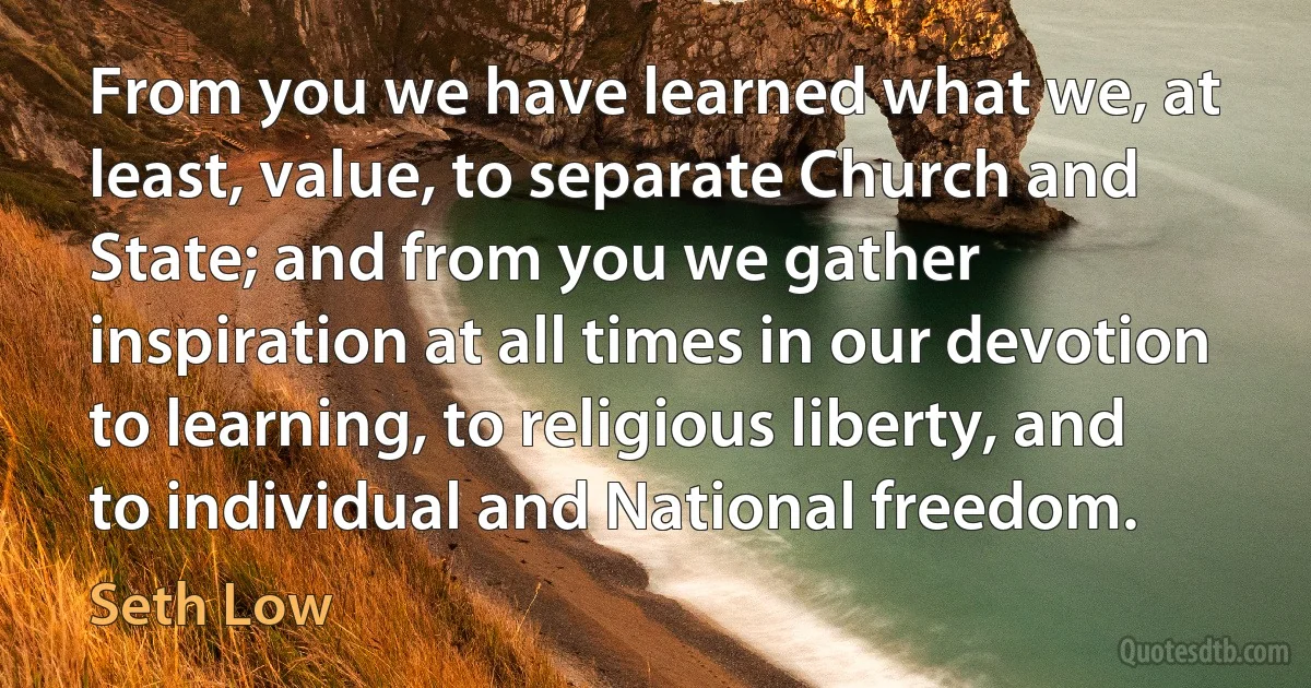 From you we have learned what we, at least, value, to separate Church and State; and from you we gather inspiration at all times in our devotion to learning, to religious liberty, and to individual and National freedom. (Seth Low)