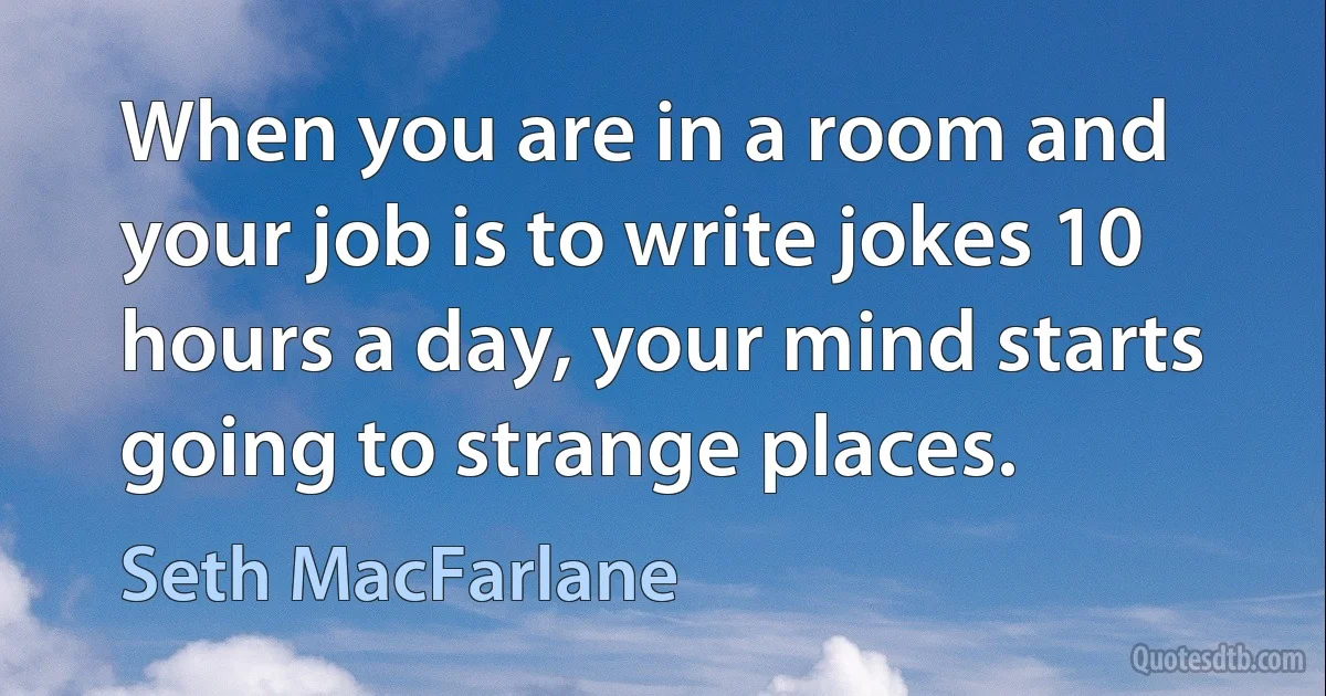 When you are in a room and your job is to write jokes 10 hours a day, your mind starts going to strange places. (Seth MacFarlane)