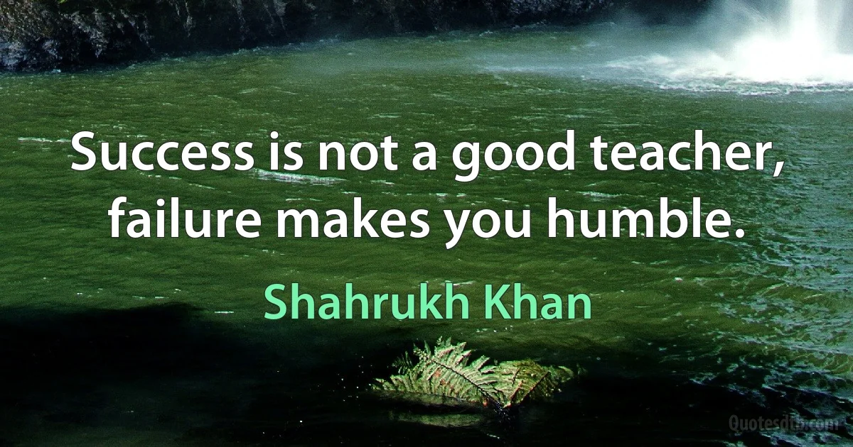 Success is not a good teacher, failure makes you humble. (Shahrukh Khan)