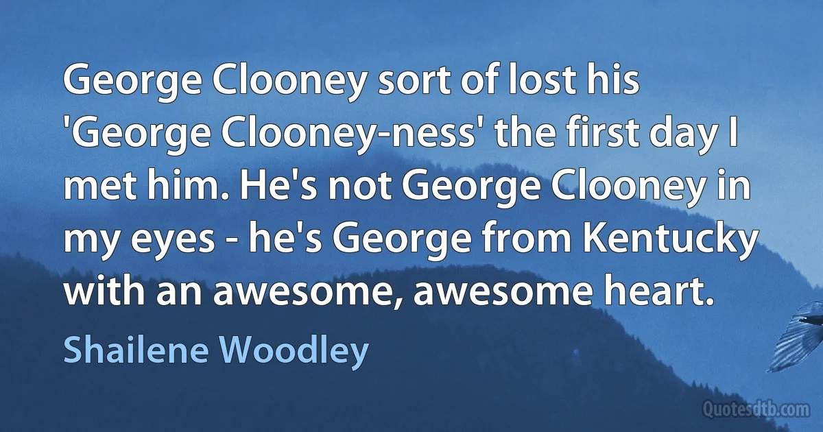 George Clooney sort of lost his 'George Clooney-ness' the first day I met him. He's not George Clooney in my eyes - he's George from Kentucky with an awesome, awesome heart. (Shailene Woodley)