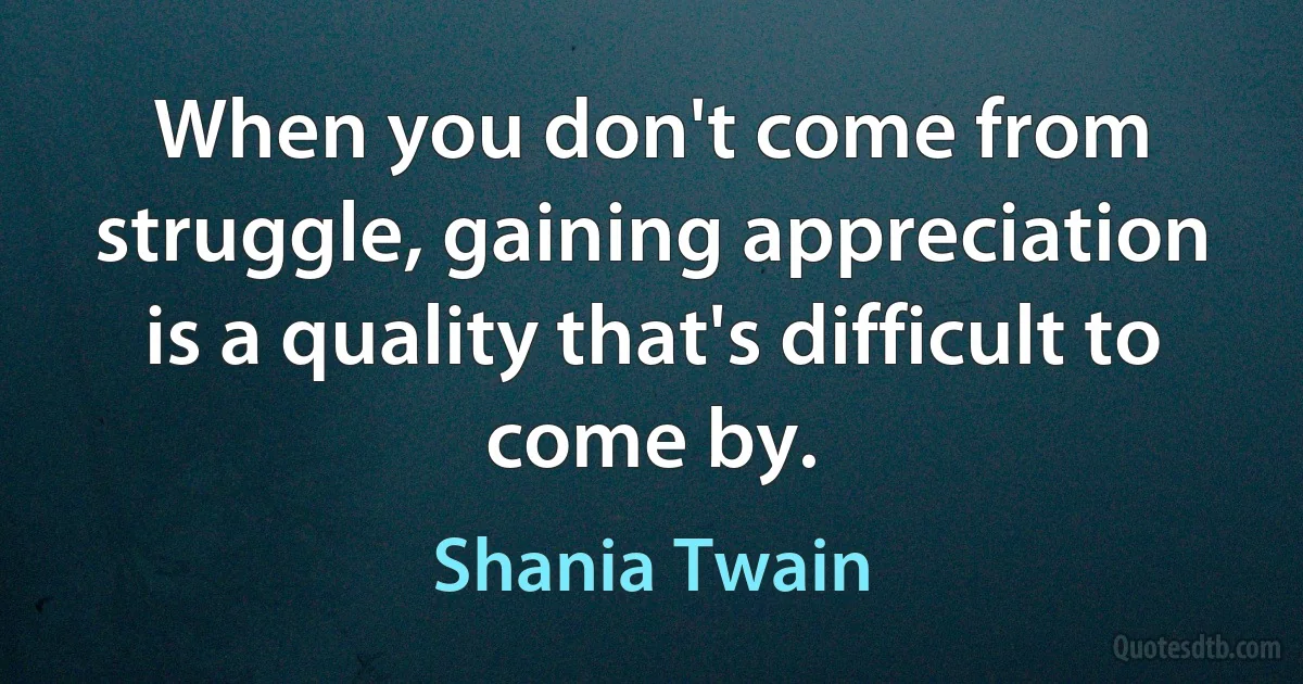 When you don't come from struggle, gaining appreciation is a quality that's difficult to come by. (Shania Twain)