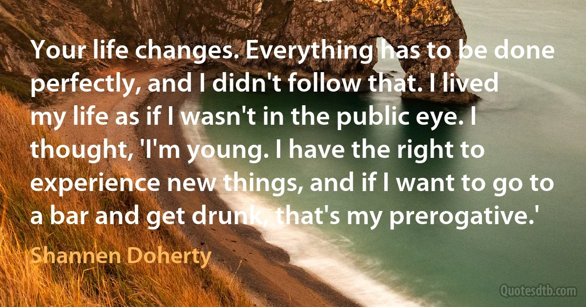 Your life changes. Everything has to be done perfectly, and I didn't follow that. I lived my life as if I wasn't in the public eye. I thought, 'I'm young. I have the right to experience new things, and if I want to go to a bar and get drunk, that's my prerogative.' (Shannen Doherty)