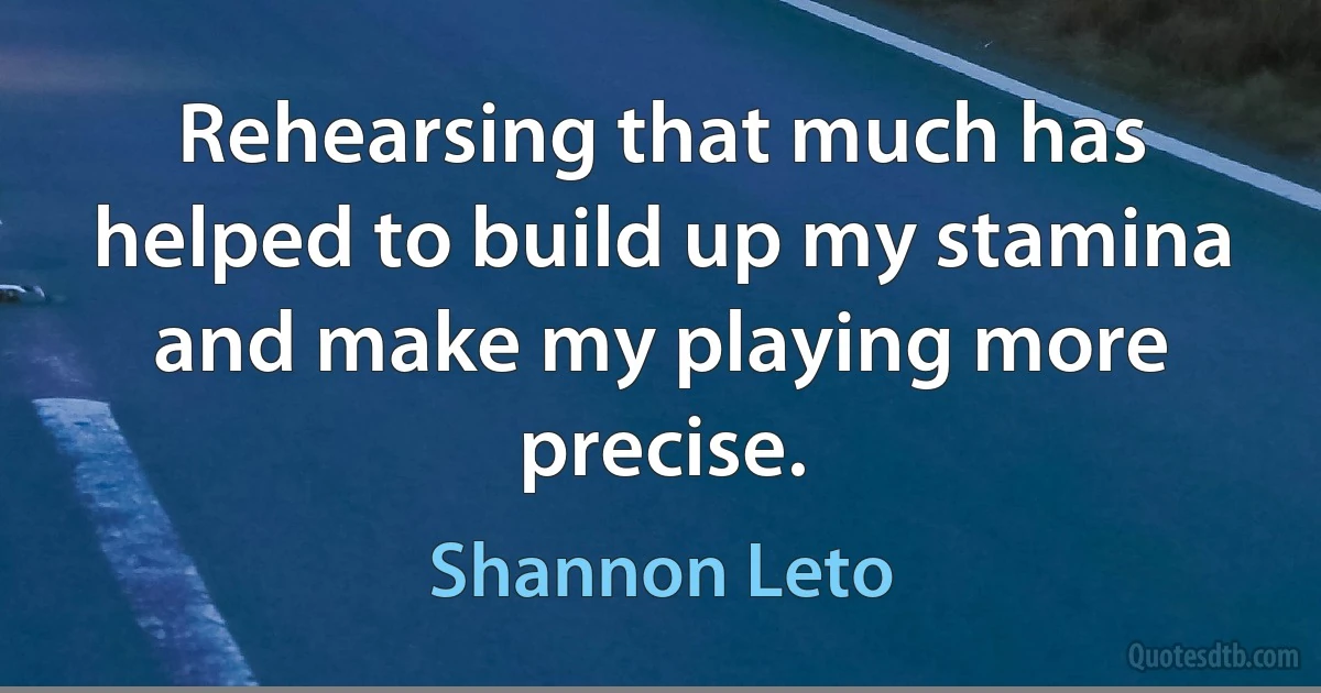 Rehearsing that much has helped to build up my stamina and make my playing more precise. (Shannon Leto)