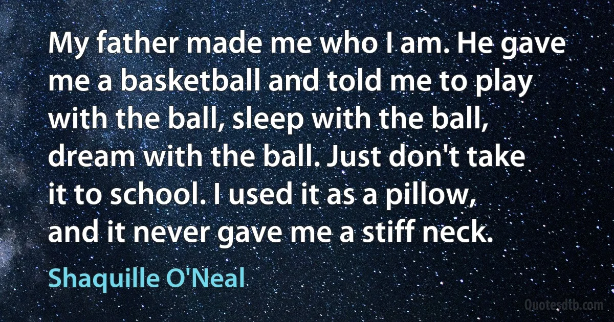 My father made me who I am. He gave me a basketball and told me to play with the ball, sleep with the ball, dream with the ball. Just don't take it to school. I used it as a pillow, and it never gave me a stiff neck. (Shaquille O'Neal)