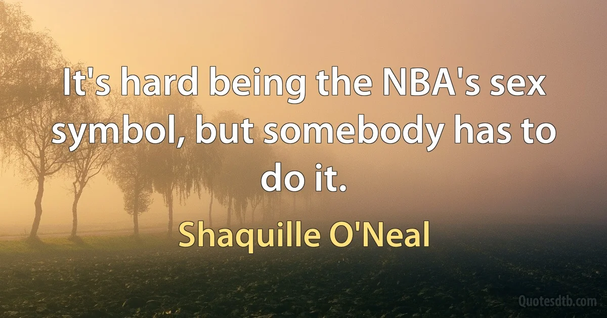 It's hard being the NBA's sex symbol, but somebody has to do it. (Shaquille O'Neal)