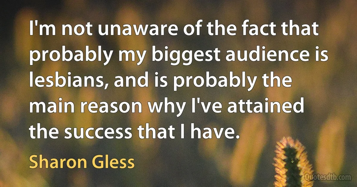 I'm not unaware of the fact that probably my biggest audience is lesbians, and is probably the main reason why I've attained the success that I have. (Sharon Gless)