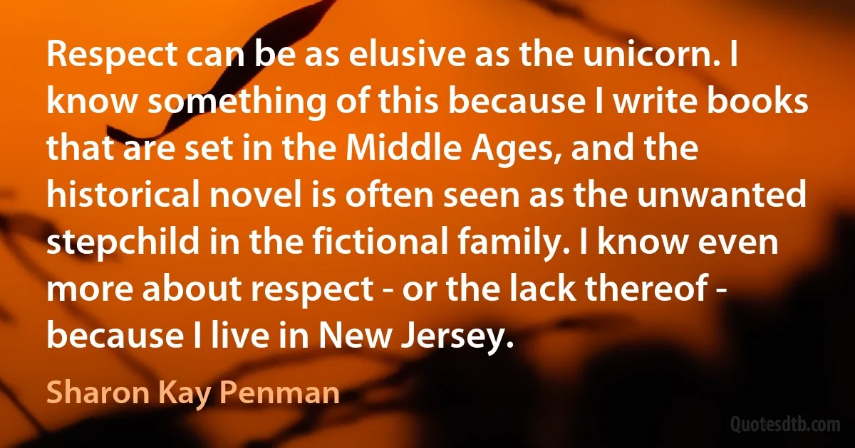 Respect can be as elusive as the unicorn. I know something of this because I write books that are set in the Middle Ages, and the historical novel is often seen as the unwanted stepchild in the fictional family. I know even more about respect - or the lack thereof - because I live in New Jersey. (Sharon Kay Penman)