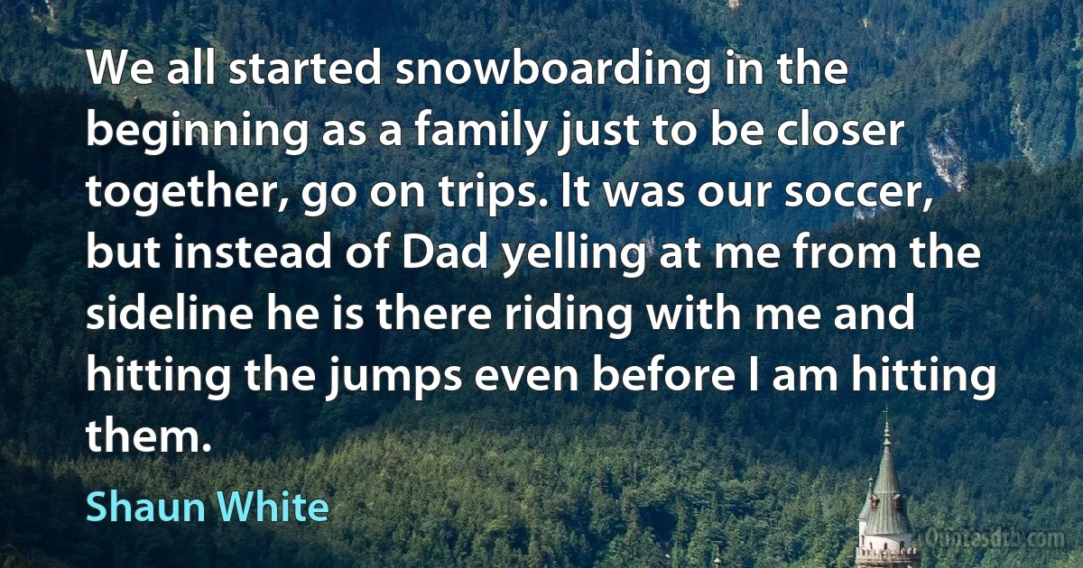 We all started snowboarding in the beginning as a family just to be closer together, go on trips. It was our soccer, but instead of Dad yelling at me from the sideline he is there riding with me and hitting the jumps even before I am hitting them. (Shaun White)