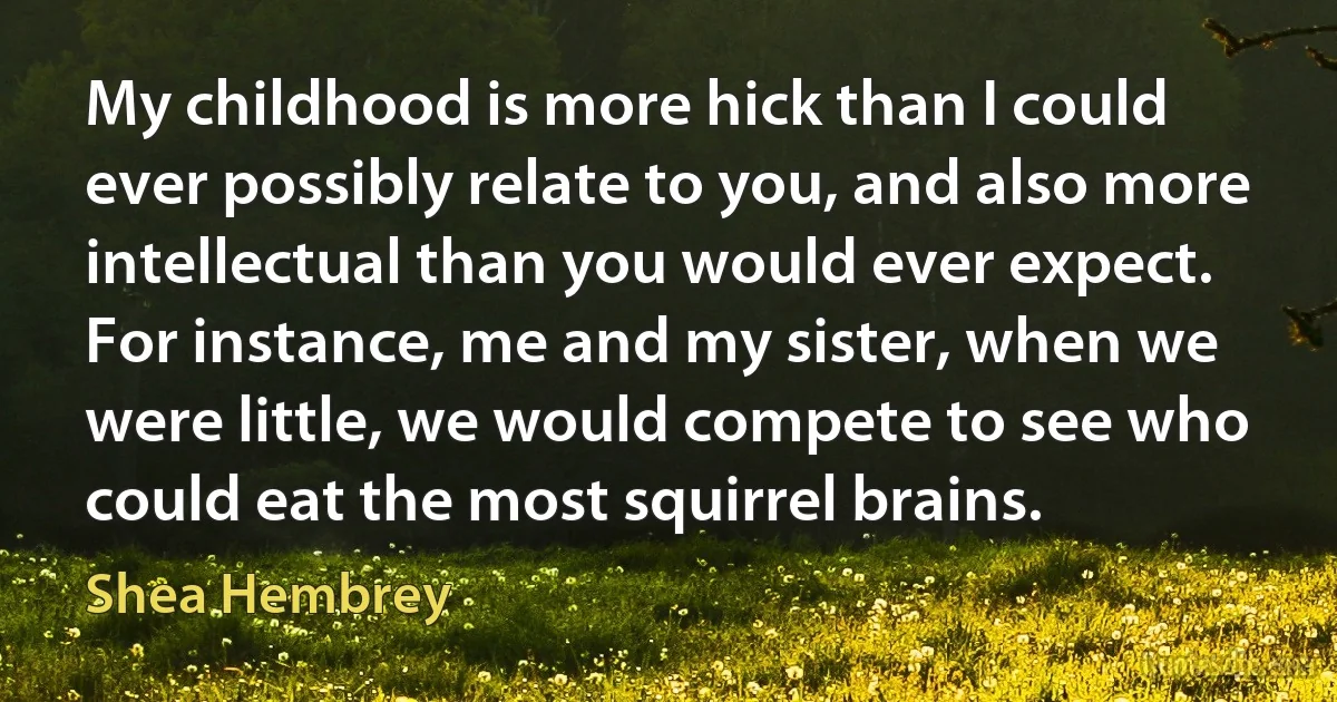 My childhood is more hick than I could ever possibly relate to you, and also more intellectual than you would ever expect. For instance, me and my sister, when we were little, we would compete to see who could eat the most squirrel brains. (Shea Hembrey)