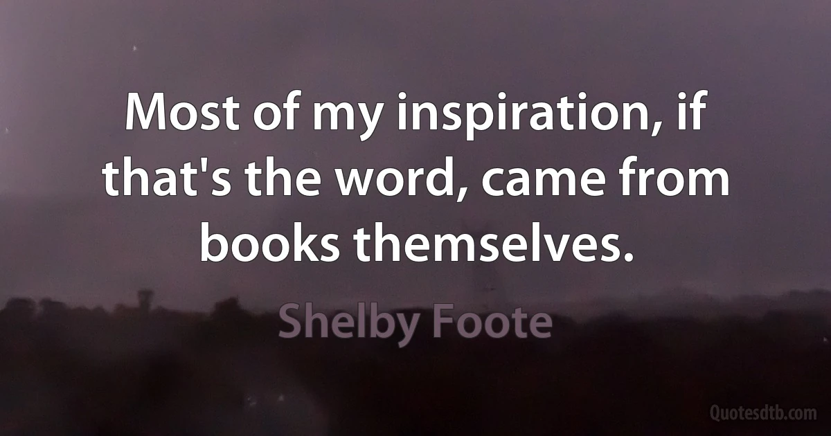 Most of my inspiration, if that's the word, came from books themselves. (Shelby Foote)