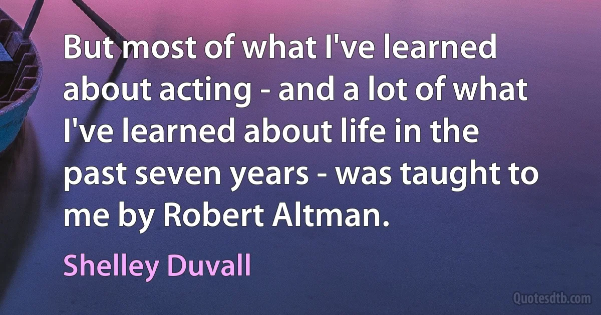 But most of what I've learned about acting - and a lot of what I've learned about life in the past seven years - was taught to me by Robert Altman. (Shelley Duvall)