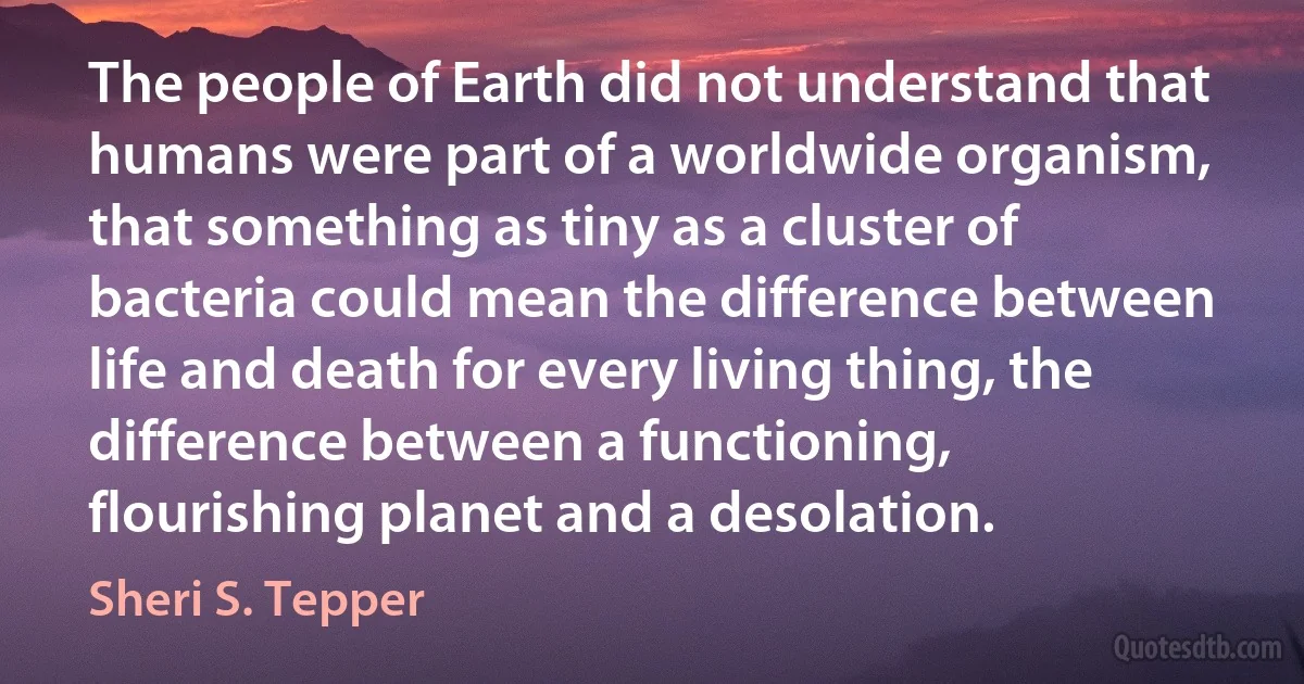 The people of Earth did not understand that humans were part of a worldwide organism, that something as tiny as a cluster of bacteria could mean the difference between life and death for every living thing, the difference between a functioning, flourishing planet and a desolation. (Sheri S. Tepper)