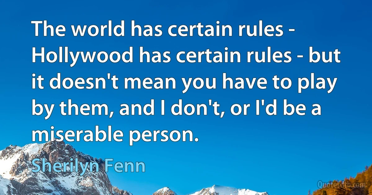 The world has certain rules - Hollywood has certain rules - but it doesn't mean you have to play by them, and I don't, or I'd be a miserable person. (Sherilyn Fenn)