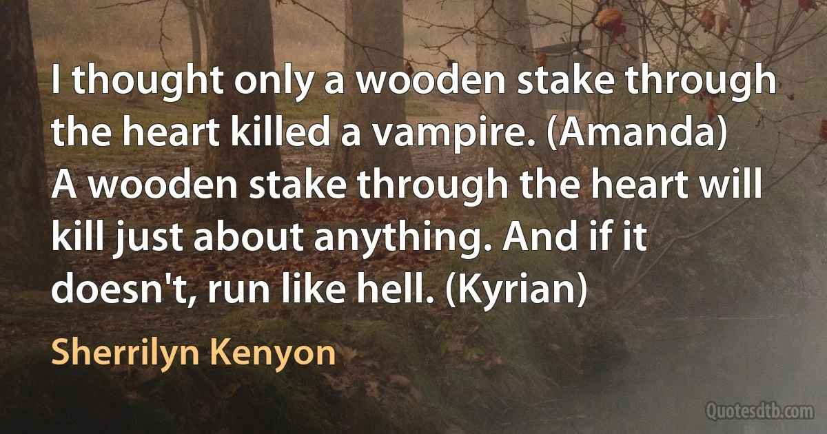 I thought only a wooden stake through the heart killed a vampire. (Amanda)
A wooden stake through the heart will kill just about anything. And if it doesn't, run like hell. (Kyrian) (Sherrilyn Kenyon)