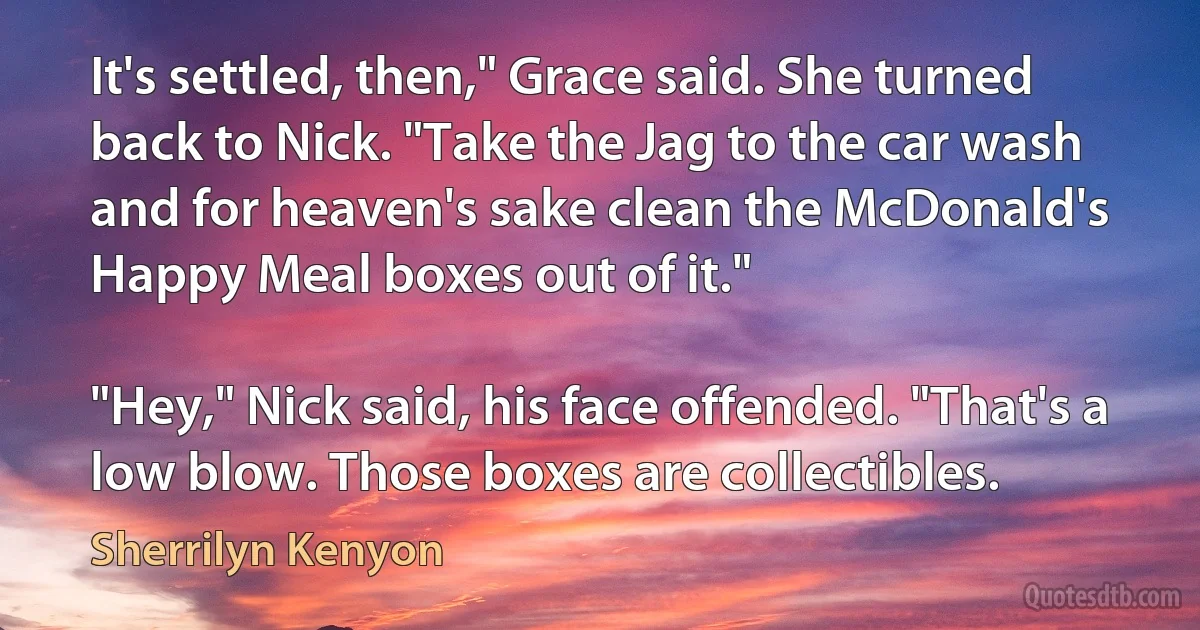 It's settled, then," Grace said. She turned back to Nick. "Take the Jag to the car wash and for heaven's sake clean the McDonald's Happy Meal boxes out of it."

"Hey," Nick said, his face offended. "That's a low blow. Those boxes are collectibles. (Sherrilyn Kenyon)