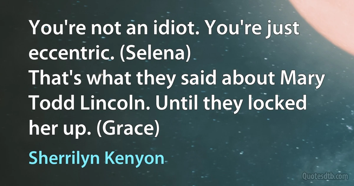 You're not an idiot. You're just eccentric. (Selena)
That's what they said about Mary Todd Lincoln. Until they locked her up. (Grace) (Sherrilyn Kenyon)