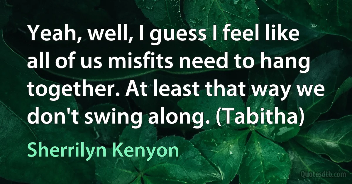 Yeah, well, I guess I feel like all of us misfits need to hang together. At least that way we don't swing along. (Tabitha) (Sherrilyn Kenyon)