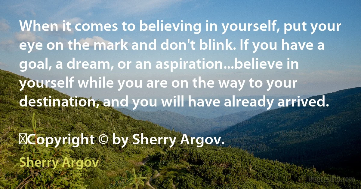 When it comes to believing in yourself, put your eye on the mark and don't blink. If you have a goal, a dream, or an aspiration...believe in yourself while you are on the way to your destination, and you will have already arrived.
	
	Copyright © by Sherry Argov. (Sherry Argov)