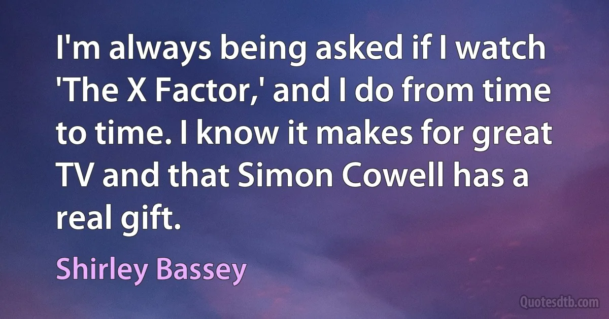 I'm always being asked if I watch 'The X Factor,' and I do from time to time. I know it makes for great TV and that Simon Cowell has a real gift. (Shirley Bassey)