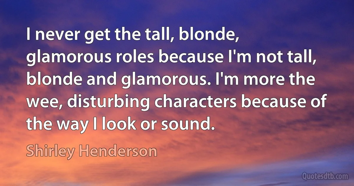 I never get the tall, blonde, glamorous roles because I'm not tall, blonde and glamorous. I'm more the wee, disturbing characters because of the way I look or sound. (Shirley Henderson)