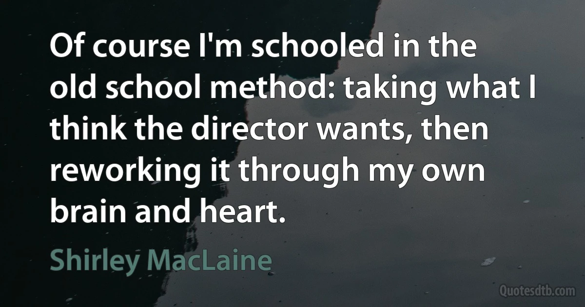 Of course I'm schooled in the old school method: taking what I think the director wants, then reworking it through my own brain and heart. (Shirley MacLaine)