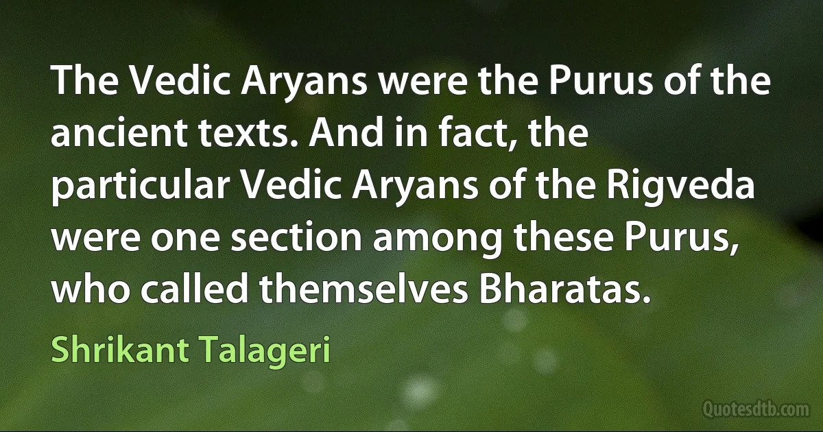 The Vedic Aryans were the Purus of the ancient texts. And in fact, the particular Vedic Aryans of the Rigveda were one section among these Purus, who called themselves Bharatas. (Shrikant Talageri)