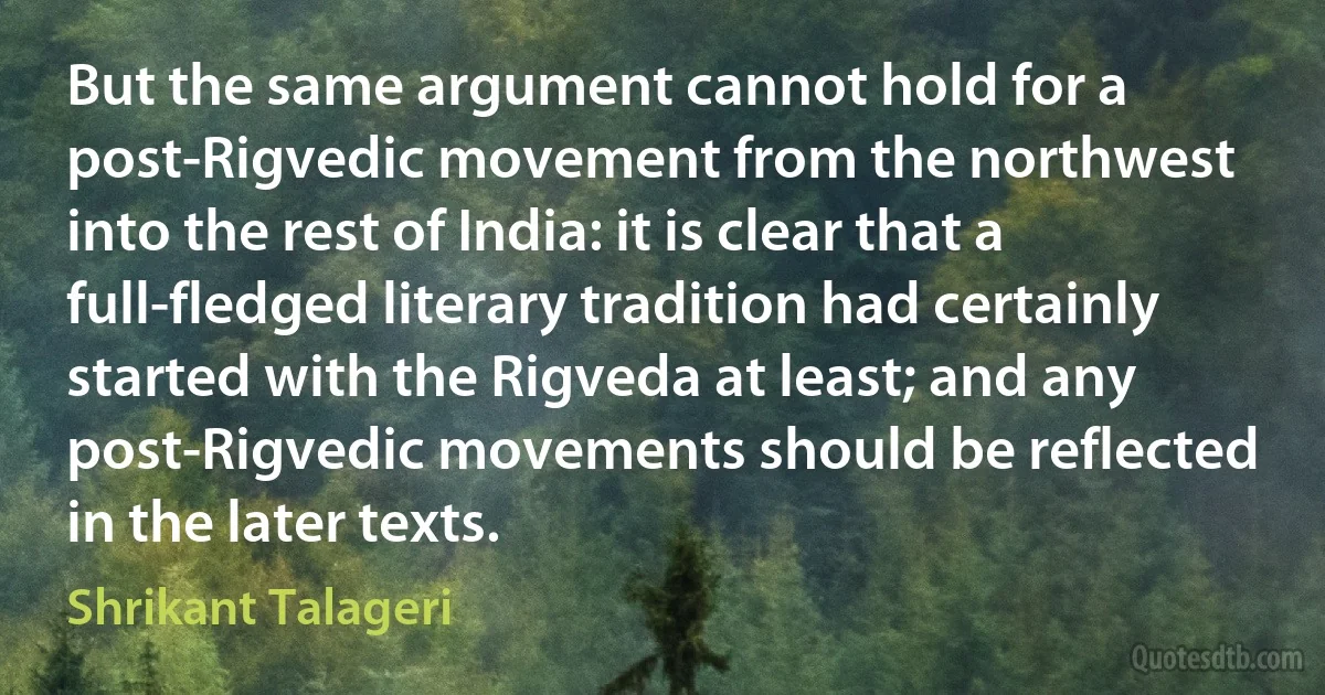 But the same argument cannot hold for a post-Rigvedic movement from the northwest into the rest of India: it is clear that a full-fledged literary tradition had certainly started with the Rigveda at least; and any post-Rigvedic movements should be reflected in the later texts. (Shrikant Talageri)