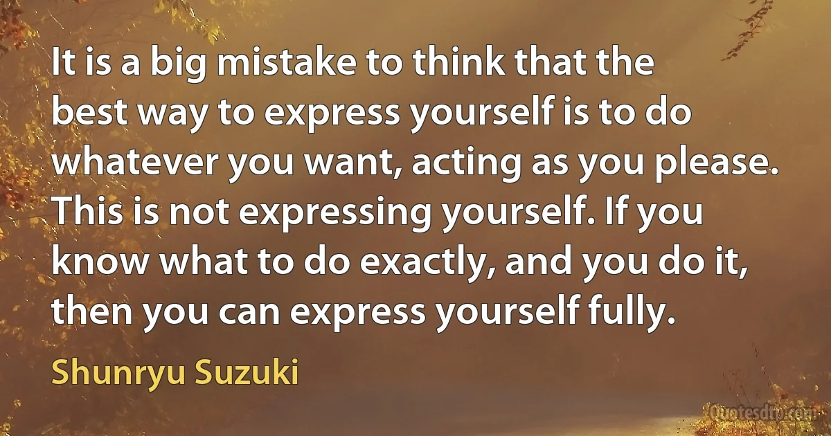 It is a big mistake to think that the best way to express yourself is to do whatever you want, acting as you please. This is not expressing yourself. If you know what to do exactly, and you do it, then you can express yourself fully. (Shunryu Suzuki)