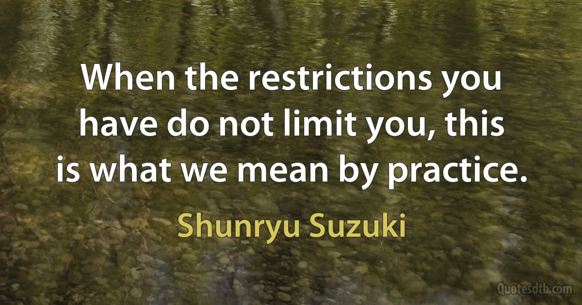 When the restrictions you have do not limit you, this is what we mean by practice. (Shunryu Suzuki)