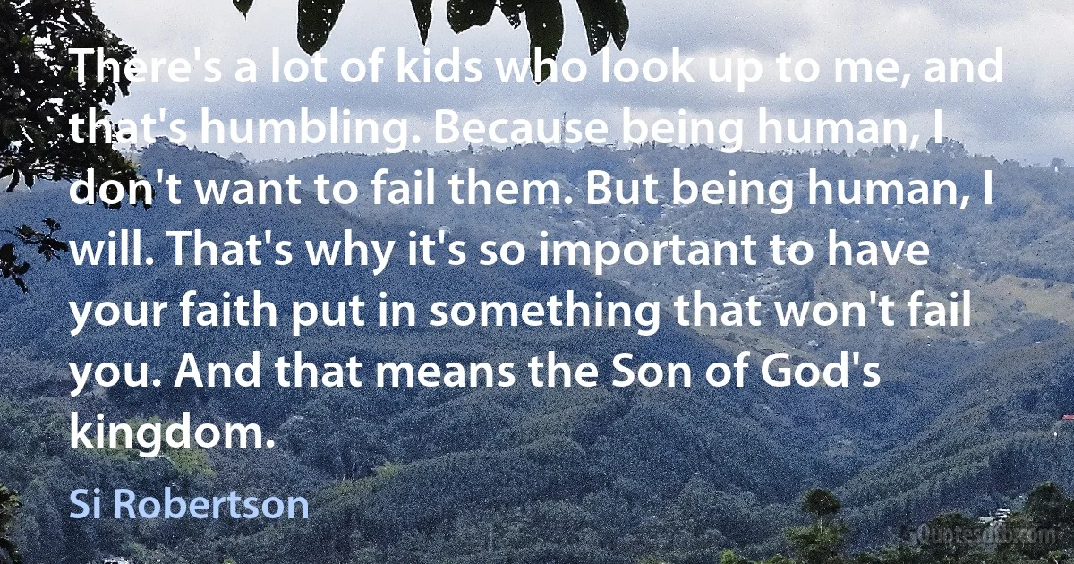 There's a lot of kids who look up to me, and that's humbling. Because being human, I don't want to fail them. But being human, I will. That's why it's so important to have your faith put in something that won't fail you. And that means the Son of God's kingdom. (Si Robertson)